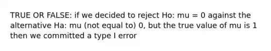 TRUE OR FALSE: if we decided to reject Ho: mu = 0 against the alternative Ha: mu (not equal to) 0, but the true value of mu is 1 then we committed a type I error