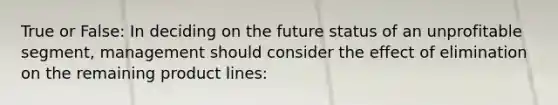 True or False: In deciding on the future status of an unprofitable segment, management should consider the effect of elimination on the remaining product lines: