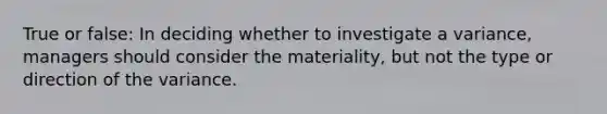 True or false: In deciding whether to investigate a variance, managers should consider the materiality, but not the type or direction of the variance.