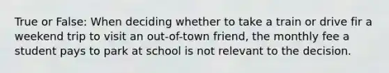 True or False: When deciding whether to take a train or drive fir a weekend trip to visit an out-of-town friend, the monthly fee a student pays to park at school is not relevant to the decision.