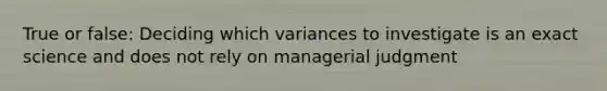 True or false: Deciding which variances to investigate is an exact science and does not rely on managerial judgment