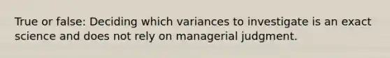 True or false: Deciding which variances to investigate is an exact science and does not rely on managerial judgment.