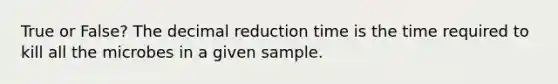 True or False? The decimal reduction time is the time required to kill all the microbes in a given sample.