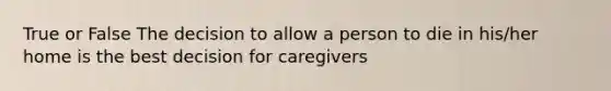 True or False The decision to allow a person to die in his/her home is the best decision for caregivers