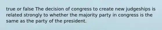 true or false The decision of congress to create new judgeships is related strongly to whether the majority party in congress is the same as the party of the president.