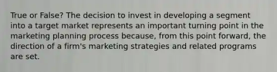 True or False? The decision to invest in developing a segment into a target market represents an important turning point in the marketing planning process because, from this point forward, the direction of a firm's marketing strategies and related programs are set.