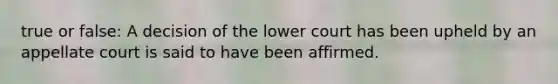 true or false: A decision of the lower court has been upheld by an appellate court is said to have been affirmed.