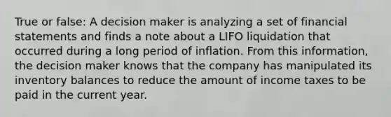 True or false: A decision maker is analyzing a set of financial statements and finds a note about a LIFO liquidation that occurred during a long period of inflation. From this information, the decision maker knows that the company has manipulated its inventory balances to reduce the amount of income taxes to be paid in the current year.