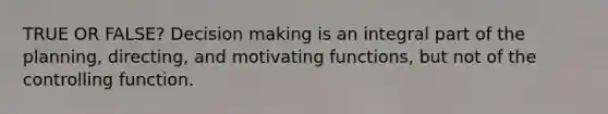 TRUE OR FALSE? Decision making is an integral part of the planning, directing, and motivating functions, but not of the controlling function.