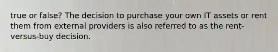 true or false? The decision to purchase your own IT assets or rent them from external providers is also referred to as the rent-versus-buy decision.