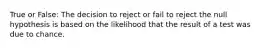 True or False: The decision to reject or fail to reject the null hypothesis is based on the likelihood that the result of a test was due to chance.