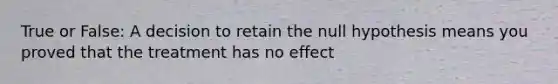 True or False: A decision to retain the null hypothesis means you proved that the treatment has no effect