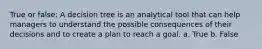 True or false: A decision tree is an analytical tool that can help managers to understand the possible consequences of their decisions and to create a plan to reach a goal. a. True b. False