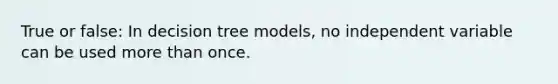 True or false: In decision tree models, no independent variable can be used more than once.