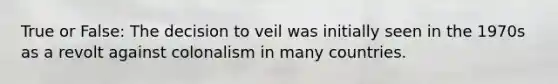 True or False: The decision to veil was initially seen in the 1970s as a revolt against colonalism in many countries.