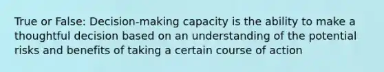 True or False: Decision-making capacity is the ability to make a thoughtful decision based on an understanding of the potential risks and benefits of taking a certain course of action