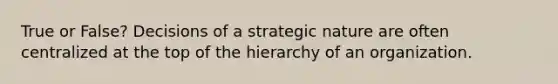 True or False? Decisions of a strategic nature are often centralized at the top of the hierarchy of an organization.