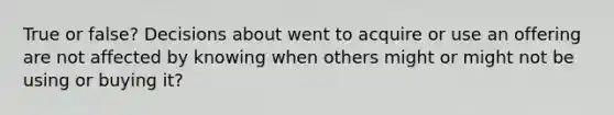 True or false? Decisions about went to acquire or use an offering are not affected by knowing when others might or might not be using or buying it?