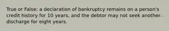 True or False: a declaration of bankruptcy remains on a person's credit history for 10 years, and the debtor may not seek another discharge for eight years.