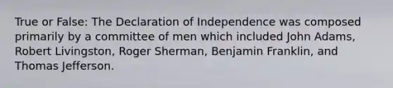 True or False: The Declaration of Independence was composed primarily by a committee of men which included John Adams, Robert Livingston, Roger Sherman, Benjamin Franklin, and Thomas Jefferson.