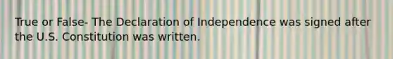 True or False- The Declaration of Independence was signed after the U.S. Constitution was written.