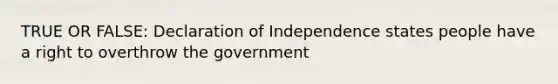 TRUE OR FALSE: Declaration of Independence states people have a right to overthrow the government