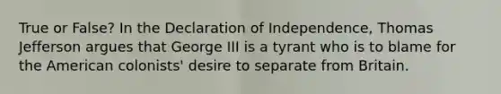 True or False? In the Declaration of Independence, Thomas Jefferson argues that George III is a tyrant who is to blame for the American colonists' desire to separate from Britain.