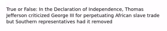 True or False: In the Declaration of Independence, Thomas Jefferson criticized George III for perpetuating African slave trade but Southern representatives had it removed