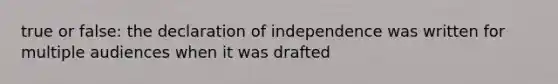 true or false: the declaration of independence was written for multiple audiences when it was drafted