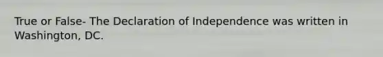 True or False- The Declaration of Independence was written in Washington, DC.