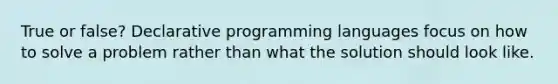 True or false? Declarative programming languages focus on how to solve a problem rather than what the solution should look like.