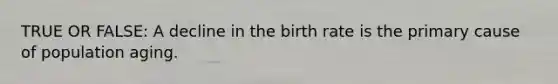 TRUE OR FALSE: A decline in the birth rate is the primary cause of population aging.