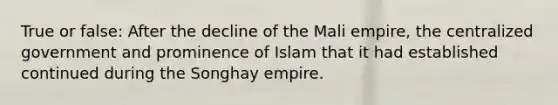 True or false: After the decline of the Mali empire, the centralized government and prominence of Islam that it had established continued during the Songhay empire.