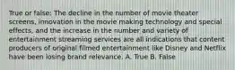 True or false: The decline in the number of movie theater screens, innovation in the movie making technology and special effects, and the increase in the number and variety of entertainment streaming services are all indications that content producers of original filmed entertainment like Disney and Netflix have been losing brand relevance. A. True B. False