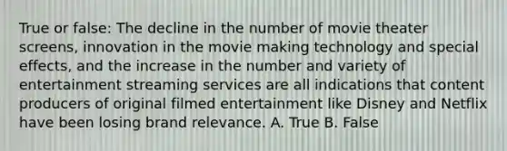 True or false: The decline in the number of movie theater screens, innovation in the movie making technology and special effects, and the increase in the number and variety of entertainment streaming services are all indications that content producers of original filmed entertainment like Disney and Netflix have been losing brand relevance. A. True B. False