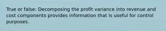 True or false: Decomposing the profit variance into revenue and cost components provides information that is useful for control purposes.