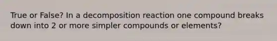 True or False? In a decomposition reaction one compound breaks down into 2 or more simpler compounds or elements?