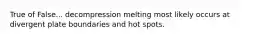 True of False... decompression melting most likely occurs at divergent plate boundaries and hot spots.