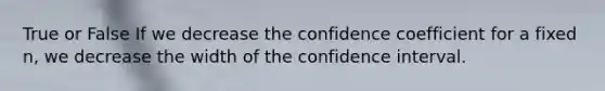 True or False If we decrease the confidence coefficient for a fixed n, we decrease the width of the confidence interval.