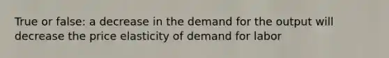 True or false: a decrease in the demand for the output will decrease the price elasticity of demand for labor