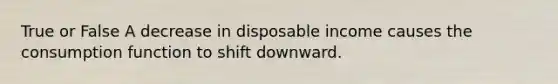 True or False A decrease in disposable income causes the consumption function to shift downward.