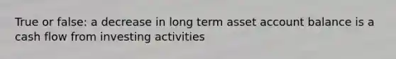 True or false: a decrease in long term asset account balance is a cash flow from investing activities