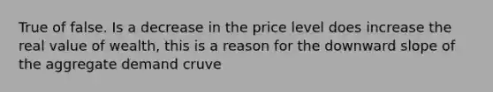 True of false. Is a decrease in the price level does increase the real value of wealth, this is a reason for the downward slope of the aggregate demand cruve