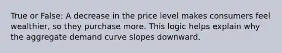 True or False: A decrease in the price level makes consumers feel wealthier, so they purchase more. This logic helps explain why the aggregate demand curve slopes downward.