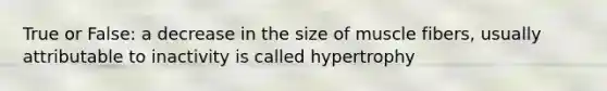 True or False: a decrease in the size of muscle fibers, usually attributable to inactivity is called hypertrophy