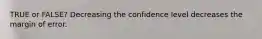 TRUE or FALSE? Decreasing the confidence level decreases the margin of error.