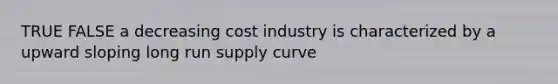 TRUE FALSE a decreasing cost industry is characterized by a upward sloping long run supply curve