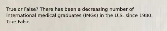 True or False? There has been a decreasing number of international medical graduates (IMGs) in the U.S. since 1980. True False