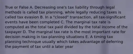 True or False A. Decreasing one's tax liability through legal methods is called tax planning, while legally reducing taxes is called tax evasion B. In a "closed" transaction, all tax-significant events have been completed C. The marginal tax rate is computed as the total tax paid divided by the total income of the taxpayer D. The marginal tax rate is the most important rate for decision making in tax-planning situations E. A timing tax planning technique usually which takes advantage of deferring the payment of tax until a later year