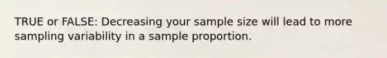 TRUE or FALSE: Decreasing your sample size will lead to more sampling variability in a sample proportion.